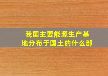 我国主要能源生产基地分布于国土的什么部