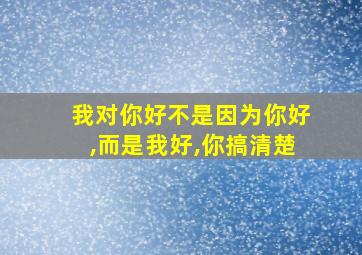 我对你好不是因为你好,而是我好,你搞清楚