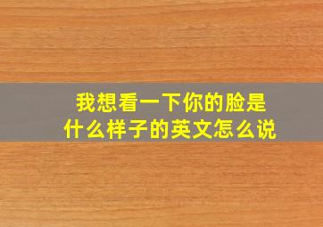 我想看一下你的脸是什么样子的英文怎么说