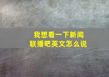 我想看一下新闻联播吧英文怎么说