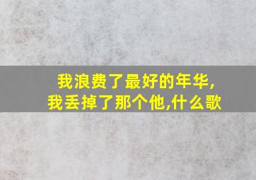 我浪费了最好的年华,我丢掉了那个他,什么歌