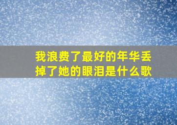 我浪费了最好的年华丢掉了她的眼泪是什么歌