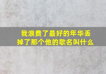 我浪费了最好的年华丢掉了那个他的歌名叫什么