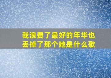 我浪费了最好的年华也丢掉了那个她是什么歌