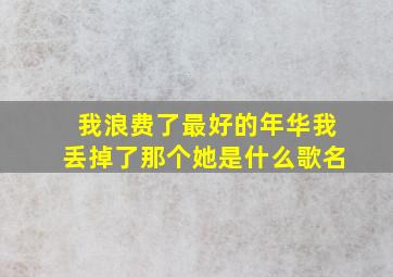 我浪费了最好的年华我丢掉了那个她是什么歌名