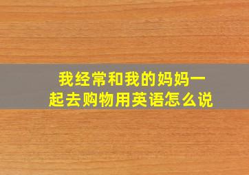 我经常和我的妈妈一起去购物用英语怎么说