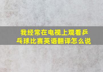 我经常在电视上观看乒乓球比赛英语翻译怎么说