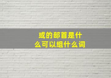 或的部首是什么可以组什么词