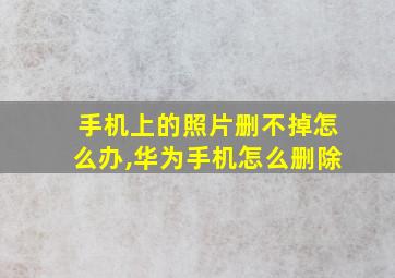 手机上的照片删不掉怎么办,华为手机怎么删除