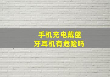 手机充电戴蓝牙耳机有危险吗