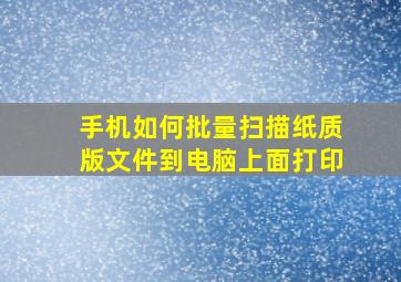 手机如何批量扫描纸质版文件到电脑上面打印