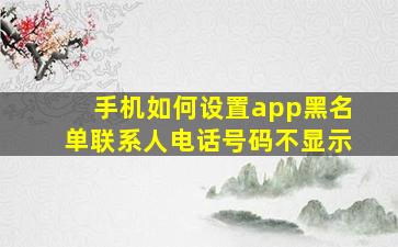 手机如何设置app黑名单联系人电话号码不显示