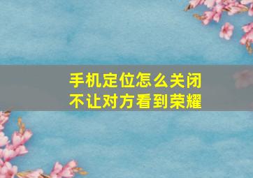 手机定位怎么关闭不让对方看到荣耀