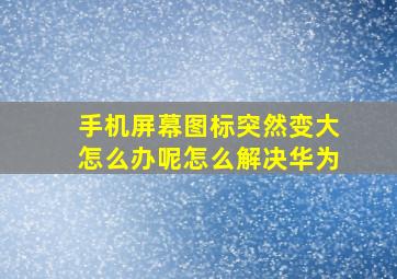 手机屏幕图标突然变大怎么办呢怎么解决华为