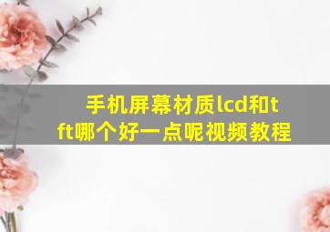 手机屏幕材质lcd和tft哪个好一点呢视频教程