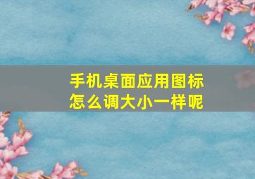 手机桌面应用图标怎么调大小一样呢