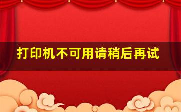 打印机不可用请稍后再试