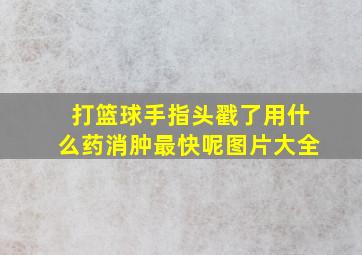 打篮球手指头戳了用什么药消肿最快呢图片大全