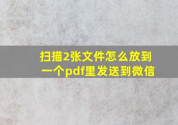 扫描2张文件怎么放到一个pdf里发送到微信