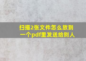 扫描2张文件怎么放到一个pdf里发送给别人