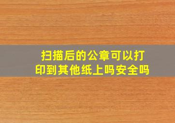 扫描后的公章可以打印到其他纸上吗安全吗