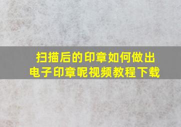 扫描后的印章如何做出电子印章呢视频教程下载