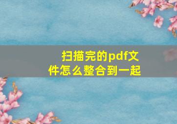 扫描完的pdf文件怎么整合到一起