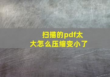 扫描的pdf太大怎么压缩变小了