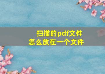 扫描的pdf文件怎么放在一个文件