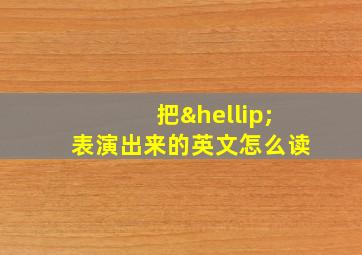 把…表演出来的英文怎么读