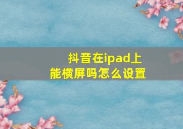 抖音在ipad上能横屏吗怎么设置