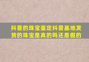 抖音的珠宝鉴定抖音基地发货的珠宝是真的吗还是假的