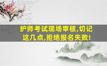 护师考试现场审核,切记这几点,拒绝报名失败!