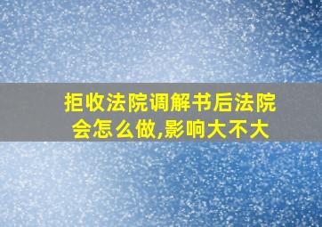 拒收法院调解书后法院会怎么做,影响大不大