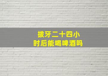 拔牙二十四小时后能喝啤酒吗