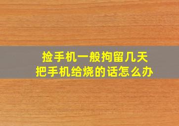 捡手机一般拘留几天把手机给烧的话怎么办