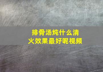 排骨汤炖什么清火效果最好呢视频