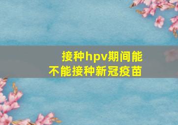 接种hpv期间能不能接种新冠疫苗