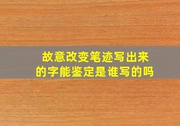 故意改变笔迹写出来的字能鉴定是谁写的吗