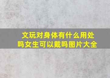 文玩对身体有什么用处吗女生可以戴吗图片大全