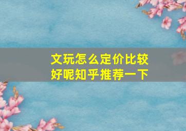 文玩怎么定价比较好呢知乎推荐一下