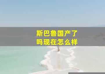 斯巴鲁国产了吗现在怎么样