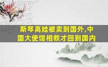 斯琴高娃被卖到国外,中国大使馆相救才回到国内