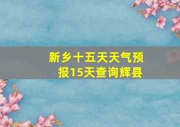 新乡十五天天气预报15天查询辉县