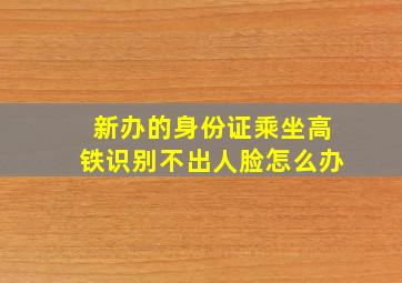 新办的身份证乘坐高铁识别不出人脸怎么办