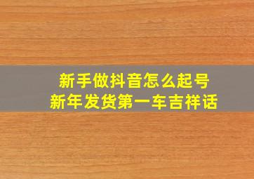 新手做抖音怎么起号新年发货第一车吉祥话