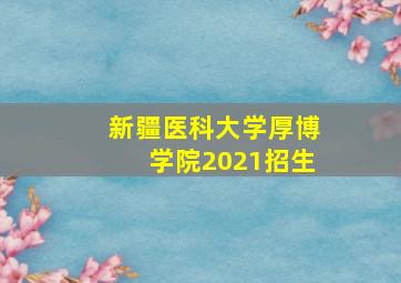 新疆医科大学厚博学院2021招生