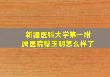 新疆医科大学第一附属医院穆玉明怎么样了