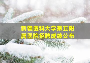 新疆医科大学第五附属医院招聘成绩公布