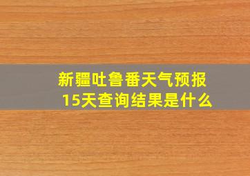 新疆吐鲁番天气预报15天查询结果是什么